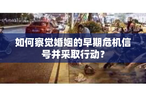如何察觉婚姻的早期危机信号并采取行动？