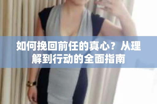 如何挽回前任的真心？从理解到行动的全面指南