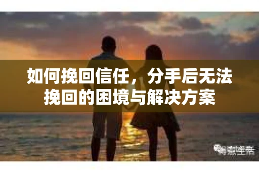 如何挽回信任,分手后无法挽回的困境与解决方案 如何挽回信任,分手后无法挽回的困境与解决方案