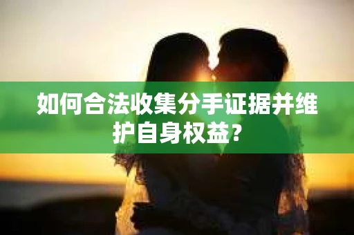 如何合法收集分手证据并维护自身权益? 如何合法收集分手证据并维护自身权益?