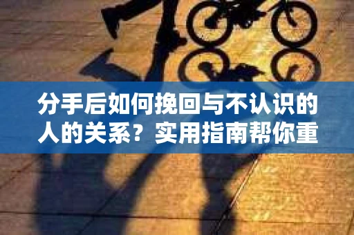 分手后如何挽回与不认识的人的关系?实用指南帮你重拾失去的联结 分手后如何挽回与不认识的人的关系?实用指南帮你重拾失去的联结