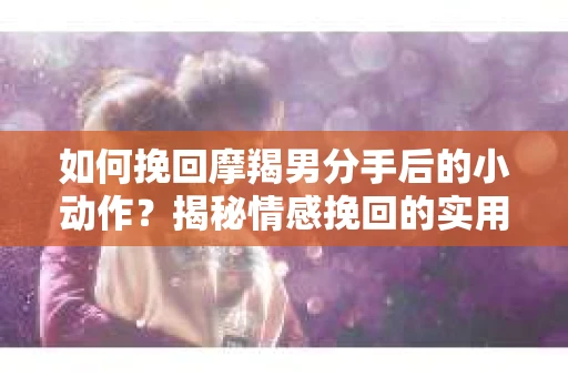 如何挽回摩羯男分手后的小动作？揭秘情感挽回的实用策略