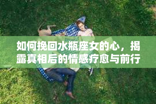 如何挽回水瓶座女的心，揭露真相后的情感疗愈与前行计划