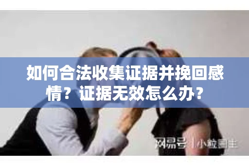 如何合法收集证据并挽回感情？证据无效怎么办？