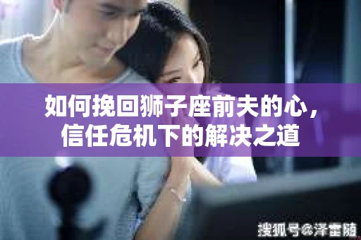 如何挽回狮子座前夫的心,信任危机下的解决之道 如何挽回狮子座前夫的心,信任危机下的解决之道
