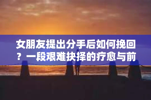 女朋友提出分手后如何挽回?一段艰难抉择的疗愈与前行之路 女朋友提出分手后如何挽回?一段艰难抉择的疗愈与前行之路