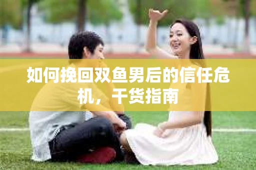 如何挽回双鱼男后的信任危机，干货指南