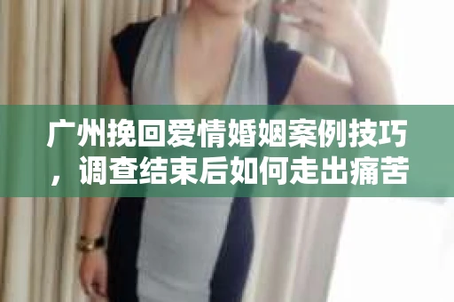 广州挽回爱情婚姻案例技巧,调查结束后如何走出痛苦并做出明智决策? 广州挽回爱情婚姻案例技巧,调查结束后如何走出痛苦并做出明智决策?