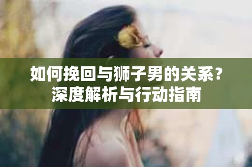 如何挽回与狮子男的关系？深度解析与行动指南
