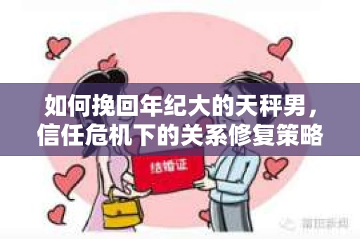 如何挽回年纪大的天秤男,信任危机下的关系修复策略 如何挽回年纪大的天秤男,信任危机下的关系修复策略