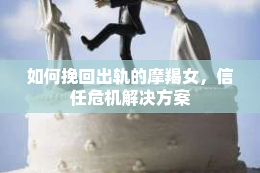 如何挽回出轨的摩羯女,信任危机解决方案 如何挽回出轨的摩羯女,信任危机解决方案