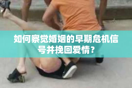如何察觉婚姻的早期危机信号并挽回爱情？