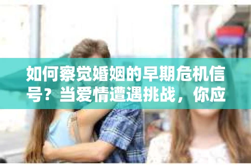 如何察觉婚姻的早期危机信号？当爱情遭遇挑战，你应该怎么办？