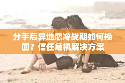 分手后异地恋冷战期如何挽回？信任危机解决方案