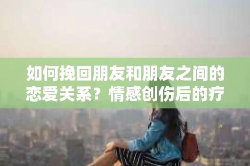 如何挽回朋友和朋友之间的恋爱关系？情感创伤后的疗愈与决策之路