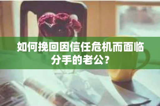 如何挽回因信任危机而面临分手的老公? 如何挽回因信任危机而面临分手的老公?