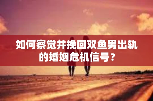 如何察觉并挽回双鱼男出轨的婚姻危机信号？