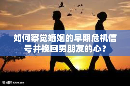 如何察觉婚姻的早期危机信号并挽回男朋友的心？
