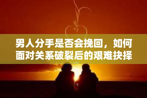男人分手是否会挽回,如何面对关系破裂后的艰难抉择? 男人分手是否会挽回,如何面对关系破裂后的艰难抉择?