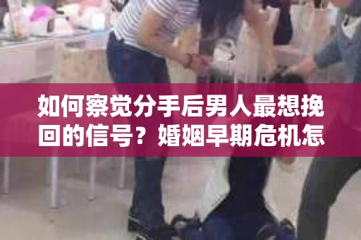 如何察觉分手后男人最想挽回的信号？婚姻早期危机怎么办？