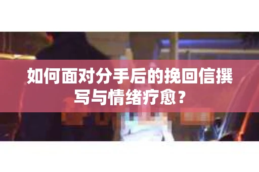如何面对分手后的挽回信撰写与情绪疗愈？