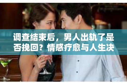 调查结束后，男人出轨了是否挽回？情感疗愈与人生决策的干货指南
