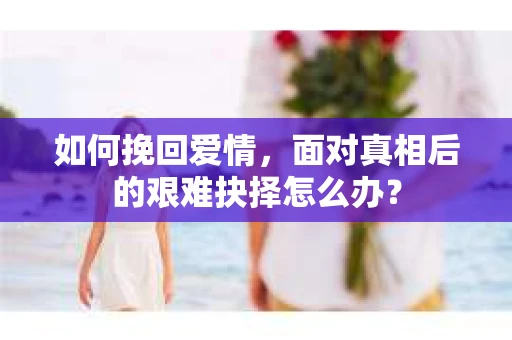 如何挽回爱情,面对真相后的艰难抉择怎么办? 如何挽回爱情,面对真相后的艰难抉择怎么办?