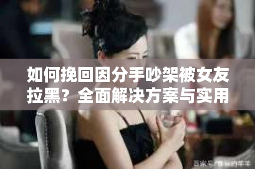 如何挽回因分手吵架被女友拉黑？全面解决方案与实用建议