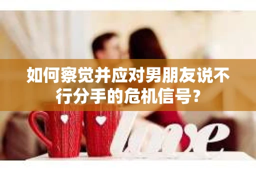 如何察觉并应对男朋友说不行分手的危机信号？