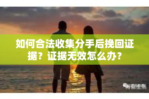 如何合法收集分手后挽回证据？证据无效怎么办？