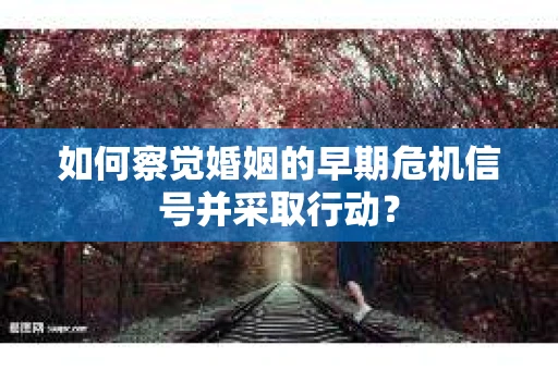 如何察觉婚姻的早期危机信号并采取行动? 如何察觉婚姻的早期危机信号并采取行动?