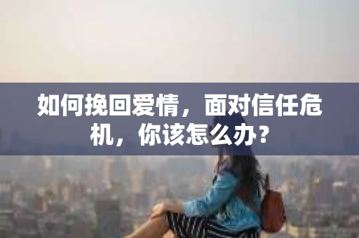 如何挽回爱情，面对信任危机，你该怎么办？
