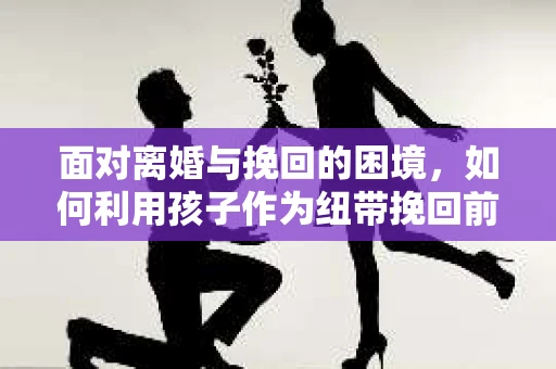 面对离婚与挽回的困境,如何利用孩子作为纽带挽回前夫的技巧? 面对离婚与挽回的困境,如何利用孩子作为纽带挽回前夫的技巧?