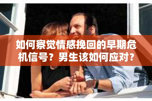 如何察觉情感挽回的早期危机信号？男生该如何应对？