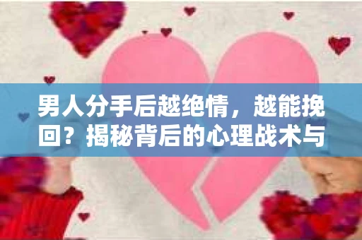 男人分手后越绝情，越能挽回？揭秘背后的心理战术与实际操作