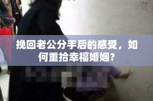 挽回老公分手后的感受，如何重拾幸福婚姻？
