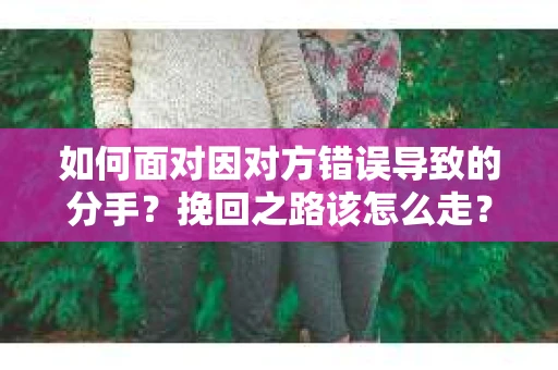 如何面对因对方错误导致的分手？挽回之路该怎么走？