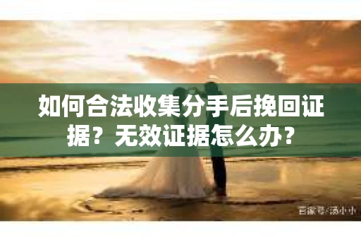 如何合法收集分手后挽回证据？无效证据怎么办？