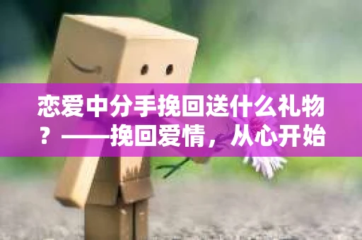恋爱中分手挽回送什么礼物?——挽回爱情,从心开始 恋爱中分手挽回送什么礼物?——挽回爱情,从心开始