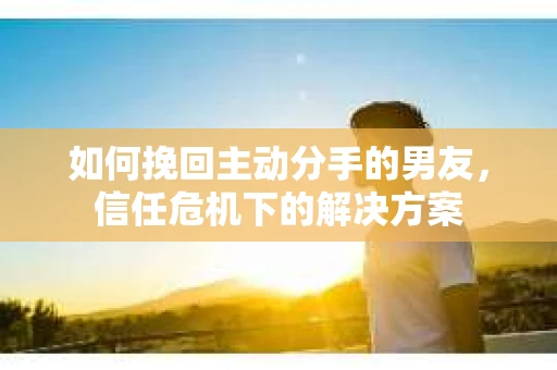 如何挽回主动分手的男友，信任危机下的解决方案