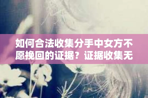 如何合法收集分手中女方不愿挽回的证据？证据收集无效怎么办？