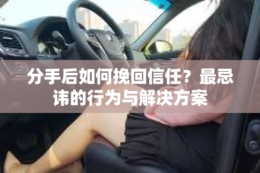 分手后如何挽回信任？最忌讳的行为与解决方案