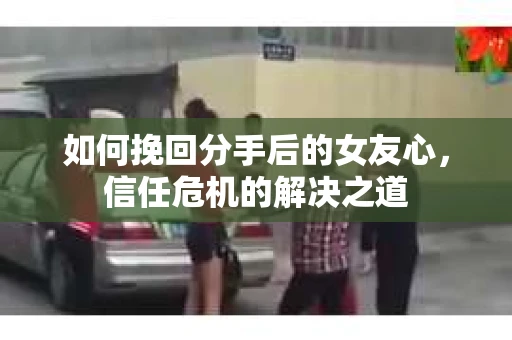 如何挽回分手后的女友心，信任危机的解决之道
