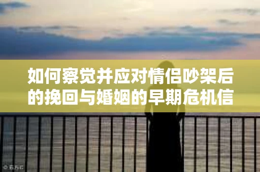 如何察觉并应对情侣吵架后的挽回与婚姻的早期危机信号？