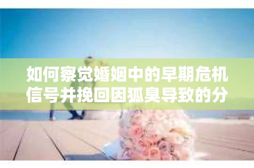 如何察觉婚姻中的早期危机信号并挽回因狐臭导致的分手？