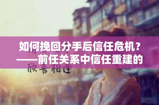 如何挽回分手后信任危机？——前任关系中信任重建的实用指南