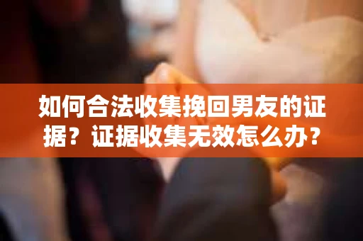 如何合法收集挽回男友的证据？证据收集无效怎么办？