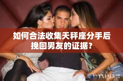 如何合法收集天秤座分手后挽回男友的证据？