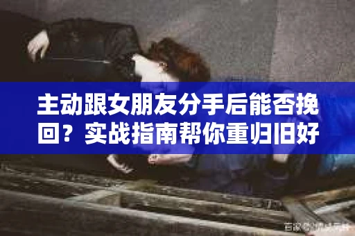 主动跟女朋友分手后能否挽回？实战指南帮你重归旧好