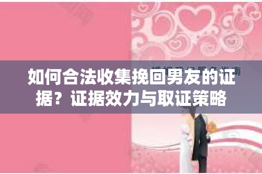 如何合法收集挽回男友的证据？证据效力与取证策略